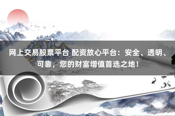 網(wǎng)上交易股票平臺 配資放心平臺：安全、透明、可靠，您的財富增值首選之地！