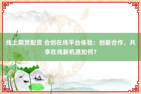 線上期貨配資 合創在線平臺體驗：創新合作，共享在線新機遇如何？
