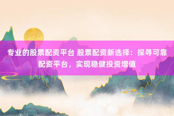 專業的股票配資平臺 股票配資新選擇：探尋可靠配資平臺，實現穩健投資增值