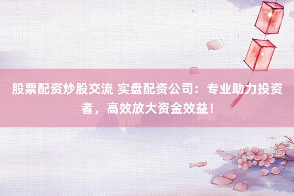 股票配資炒股交流 實盤配資公司：專業助力投資者，高效放大資金效益！