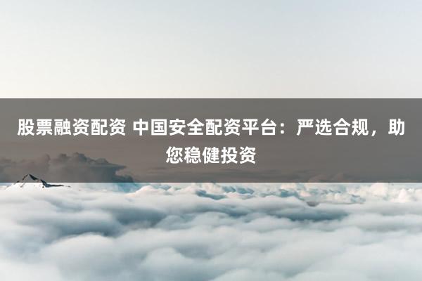 股票融資配資 中國(guó)安全配資平臺(tái)：嚴(yán)選合規(guī)，助您穩(wěn)健投資