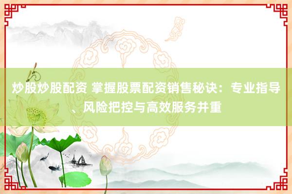 炒股炒股配資 掌握股票配資銷售秘訣：專業(yè)指導(dǎo)、風(fēng)險(xiǎn)把控與高效服務(wù)并重