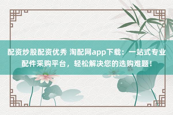 配資炒股配資優(yōu)秀 淘配網(wǎng)app下載:一站式專業(yè)配件采購平臺,輕松解決您的選購難題!