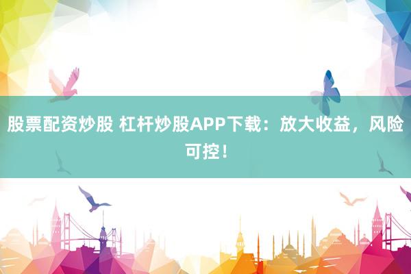 股票配資炒股 杠桿炒股APP下載：放大收益，風險可控！