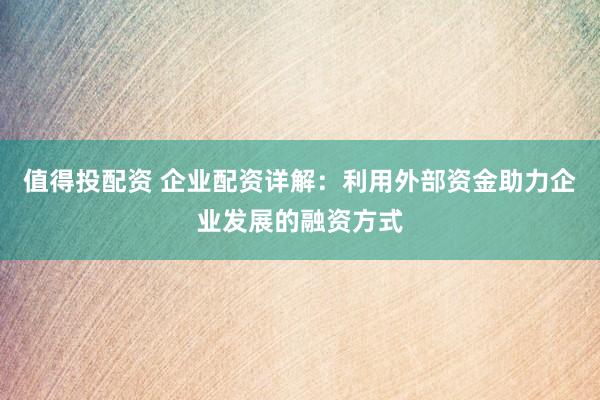 值得投配資 企業配資詳解：利用外部資金助力企業發展的融資方式