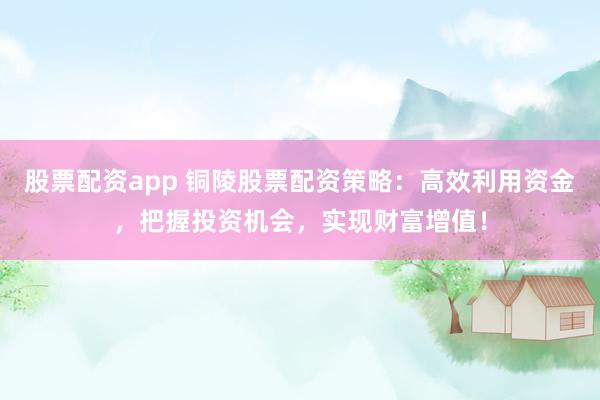 股票配資app 銅陵股票配資策略：高效利用資金，把握投資機會，實現(xiàn)財富增值！