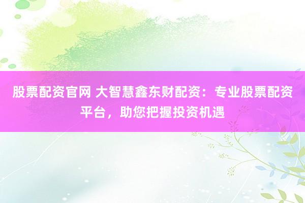 股票配資官網(wǎng) 大智慧鑫東財配資：專業(yè)股票配資平臺，助您把握投資機遇