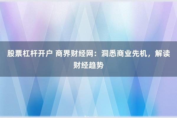 股票杠桿開戶 商界財經網：洞悉商業先機，解讀財經趨勢