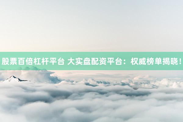 股票百倍杠桿平臺 大實盤配資平臺:權威榜單揭曉!