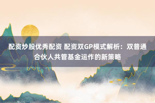 配資炒股優秀配資 配資雙GP模式解析：雙普通合伙人共管基金運作的新策略