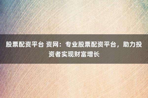 股票配資平臺 資網：專業股票配資平臺，助力投資者實現財富增長
