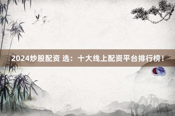 2024炒股配資 選：十大線上配資平臺排行榜！