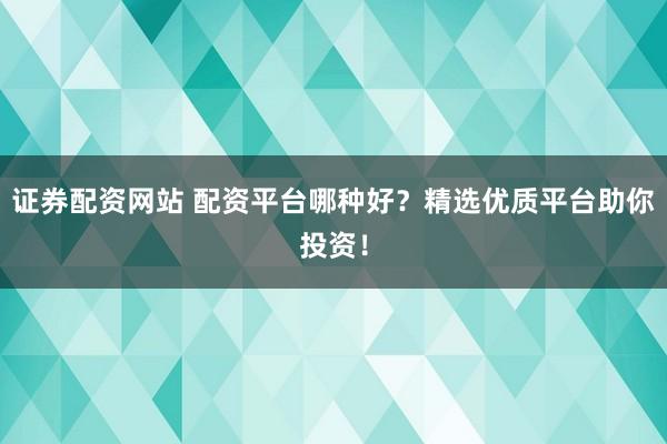 證券配資網站 配資平臺哪種好?精選優質平臺助你投資!